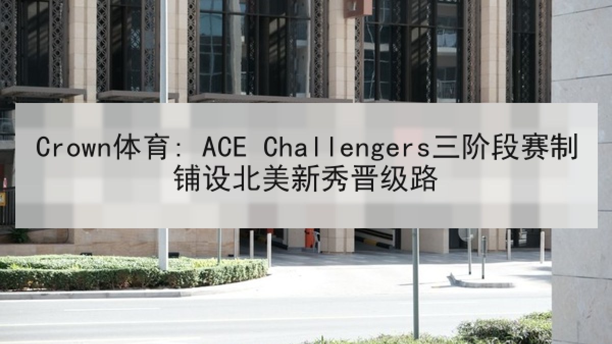 Crown体育: ACE Challengers三阶段赛制铺设北美新秀晋级路