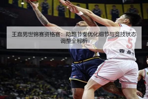 王嘉男世锦赛资格赛：助跑节奏优化细节与竞技状态调整全解析