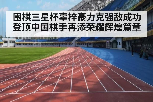 围棋三星杯辜梓豪力克强敌成功登顶中国棋手再添荣耀辉煌篇章