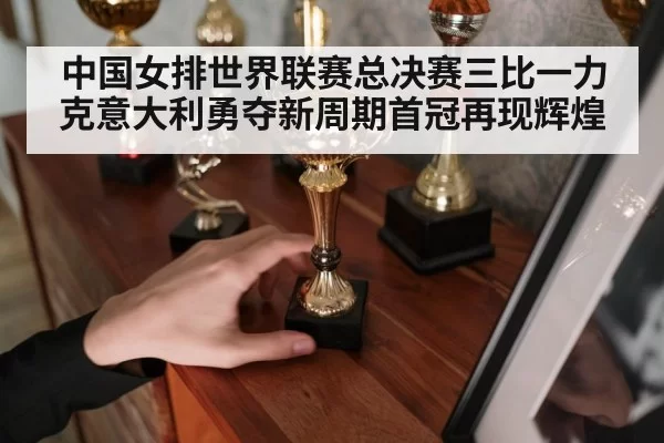 中国女排世界联赛总决赛三比一力克意大利勇夺新周期首冠再现辉煌