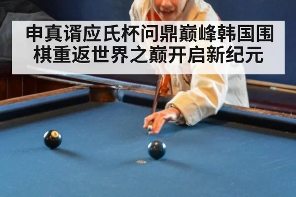 申真谞应氏杯问鼎巅峰韩国围棋重返世界之巅开启新纪元