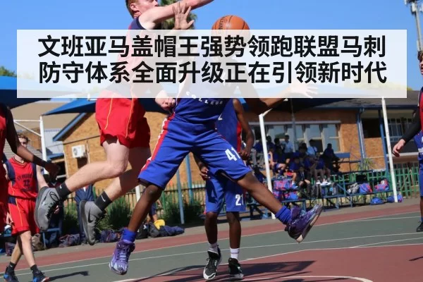 文班亚马盖帽王强势领跑联盟马刺防守体系全面升级正在引领新时代